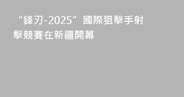 “鋒刃-2025”國際狙擊手射擊競賽在新疆開幕