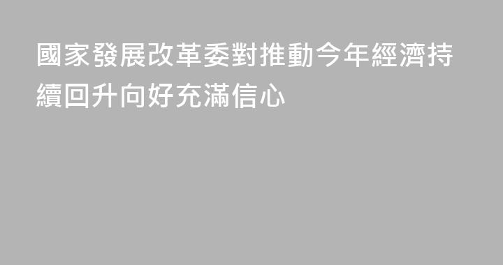 國家發展改革委對推動今年經濟持續回升向好充滿信心