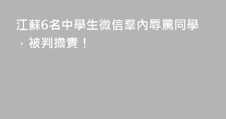 江蘇6名中學生微信羣內辱罵同學，被判擔責！