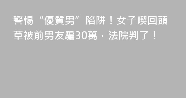 警惕“優質男”陷阱！女子喫回頭草被前男友騙30萬，法院判了！
