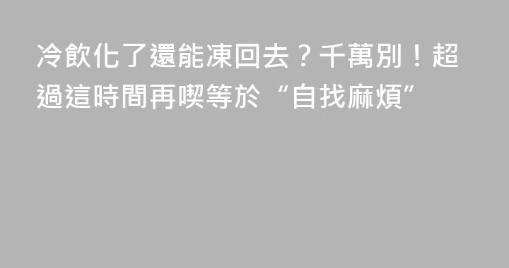 冷飲化了還能凍回去？千萬別！超過這時間再喫等於“自找麻煩”