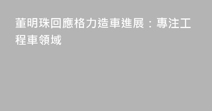 董明珠回應格力造車進展：專注工程車領域