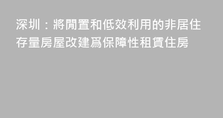 深圳：將閒置和低效利用的非居住存量房屋改建爲保障性租賃住房