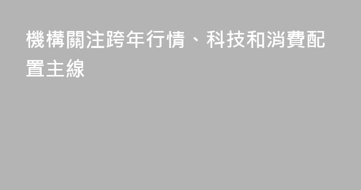 機構關注跨年行情、科技和消費配置主線