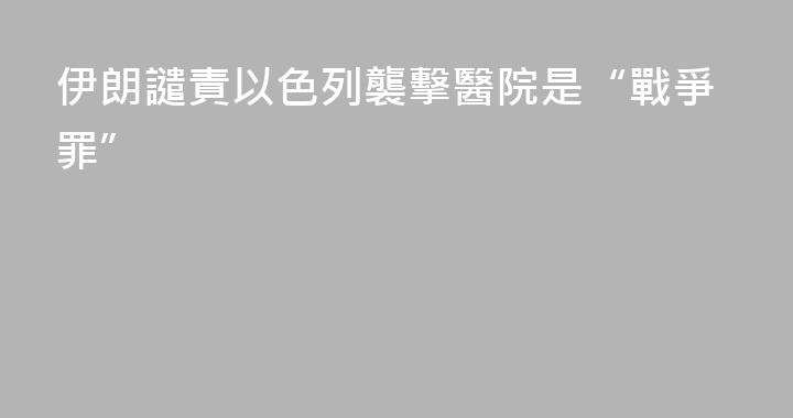 伊朗譴責以色列襲擊醫院是“戰爭罪”