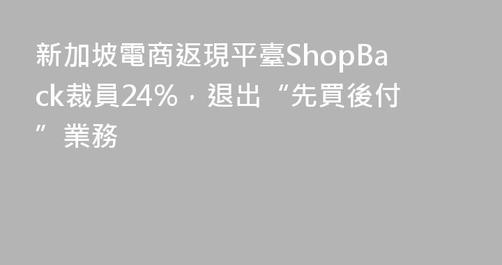 新加坡電商返現平臺ShopBack裁員24%，退出“先買後付”業務