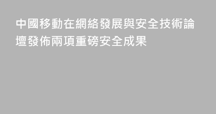 中國移動在網絡發展與安全技術論壇發佈兩項重磅安全成果