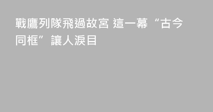 戰鷹列隊飛過故宮 這一幕“古今同框”讓人淚目