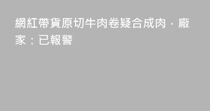 網紅帶貨原切牛肉卷疑合成肉，廠家：已報警