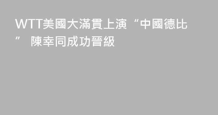 WTT美國大滿貫上演“中國德比” 陳幸同成功晉級