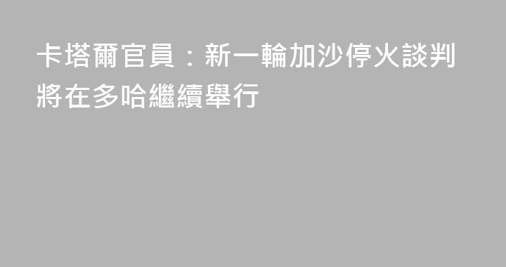 卡塔爾官員：新一輪加沙停火談判將在多哈繼續舉行