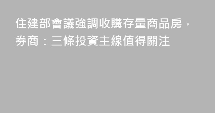 住建部會議強調收購存量商品房，券商：三條投資主線值得關注