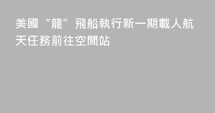 美國“龍”飛船執行新一期載人航天任務前往空間站
