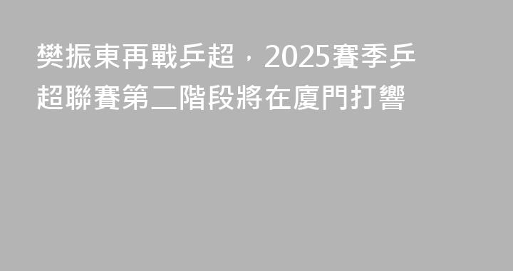 樊振東再戰乒超，2025賽季乒超聯賽第二階段將在廈門打響