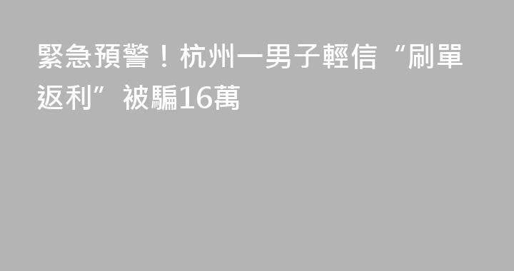 緊急預警！杭州一男子輕信“刷單返利”被騙16萬