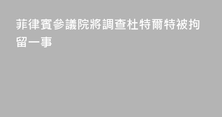 菲律賓參議院將調查杜特爾特被拘留一事