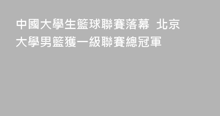 中國大學生籃球聯賽落幕  北京大學男籃獲一級聯賽總冠軍