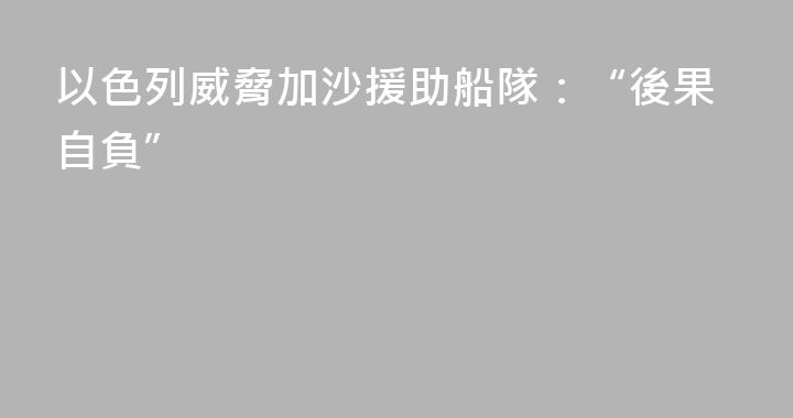以色列威脅加沙援助船隊：“後果自負”