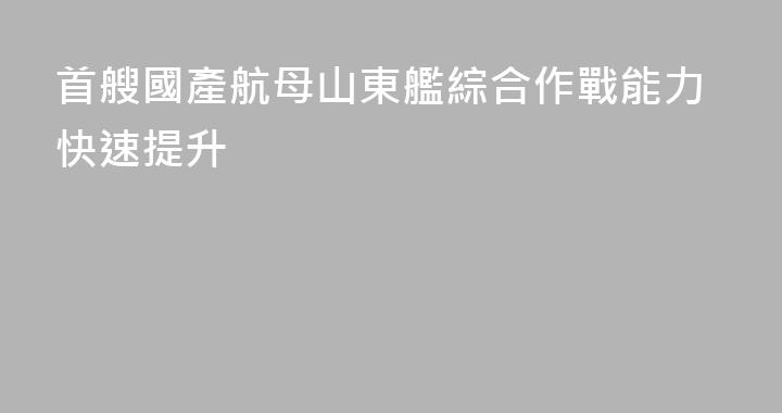 首艘國產航母山東艦綜合作戰能力快速提升