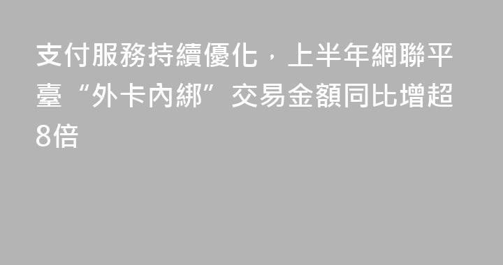支付服務持續優化，上半年網聯平臺“外卡內綁”交易金額同比增超8倍