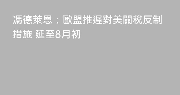 馮德萊恩：歐盟推遲對美關稅反制措施 延至8月初