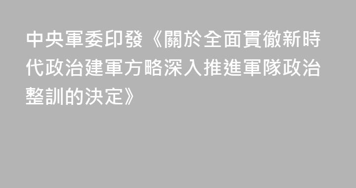 中央軍委印發《關於全面貫徹新時代政治建軍方略深入推進軍隊政治整訓的決定》