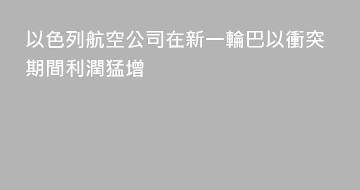 以色列航空公司在新一輪巴以衝突期間利潤猛增