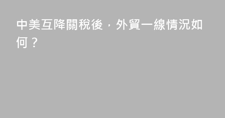 中美互降關稅後，外貿一線情況如何？