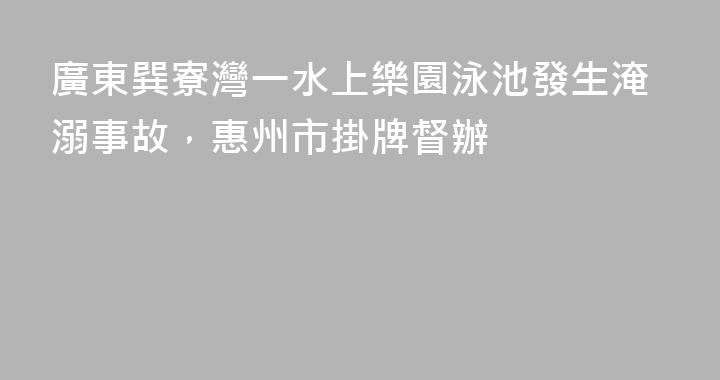 廣東巽寮灣一水上樂園泳池發生淹溺事故，惠州市掛牌督辦