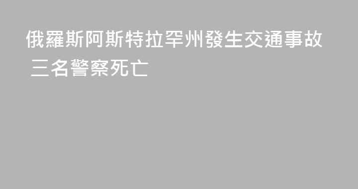 俄羅斯阿斯特拉罕州發生交通事故 三名警察死亡