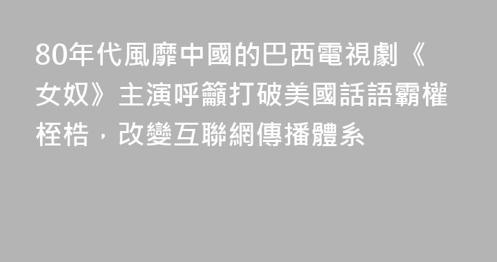 80年代風靡中國的巴西電視劇《女奴》主演呼籲打破美國話語霸權桎梏，改變互聯網傳播體系