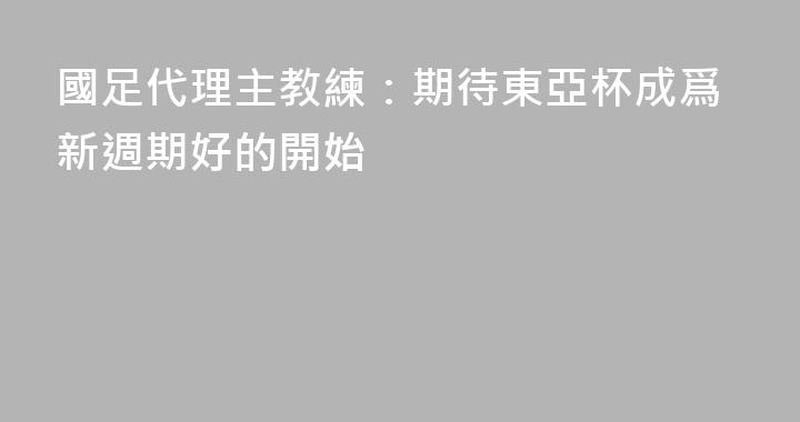 國足代理主教練：期待東亞杯成爲新週期好的開始