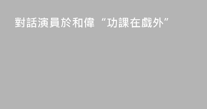 對話演員於和偉“功課在戲外”