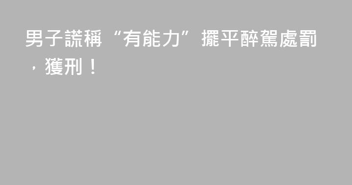 男子謊稱“有能力”擺平醉駕處罰，獲刑！
