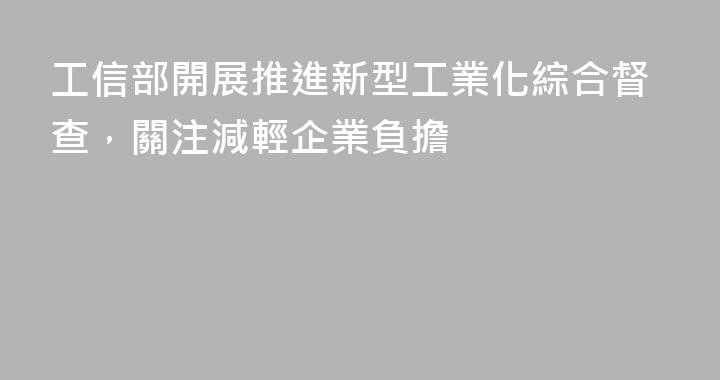 工信部開展推進新型工業化綜合督查，關注減輕企業負擔