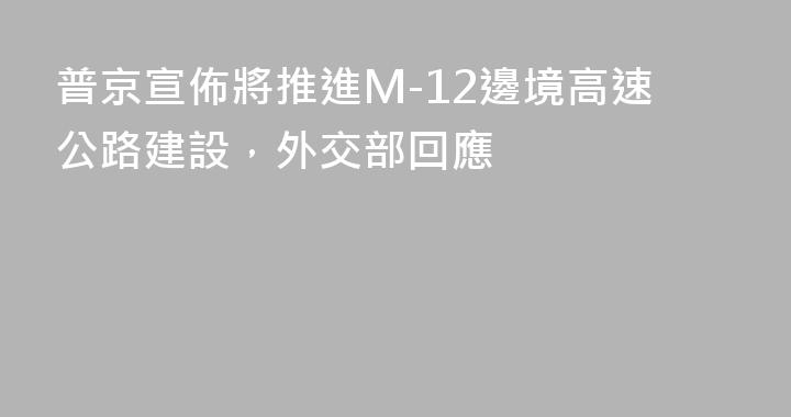 普京宣佈將推進M-12邊境高速公路建設，外交部回應