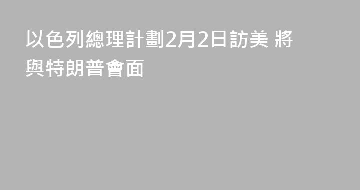 以色列總理計劃2月2日訪美 將與特朗普會面