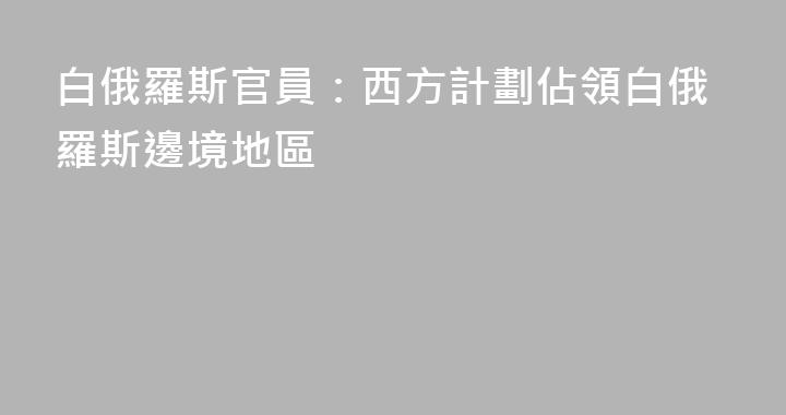 白俄羅斯官員：西方計劃佔領白俄羅斯邊境地區