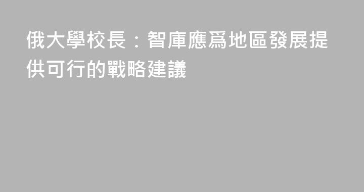 俄大學校長：智庫應爲地區發展提供可行的戰略建議