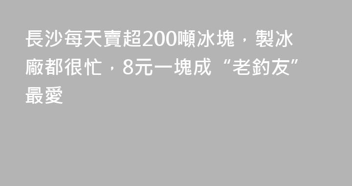 長沙每天賣超200噸冰塊，製冰廠都很忙，8元一塊成“老釣友”最愛