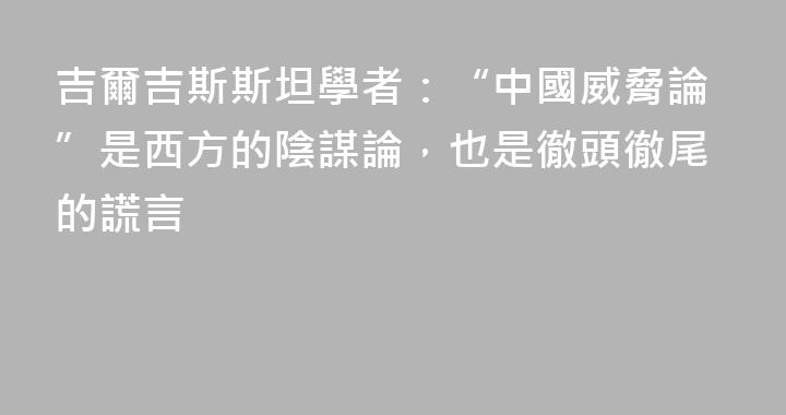吉爾吉斯斯坦學者：“中國威脅論”是西方的陰謀論，也是徹頭徹尾的謊言