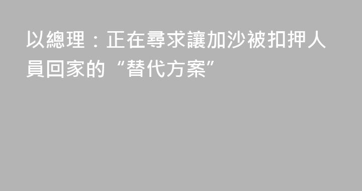 以總理：正在尋求讓加沙被扣押人員回家的“替代方案”