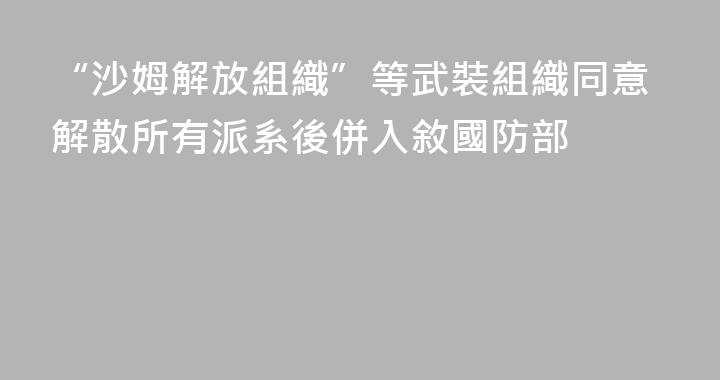 “沙姆解放組織”等武裝組織同意解散所有派系後併入敘國防部