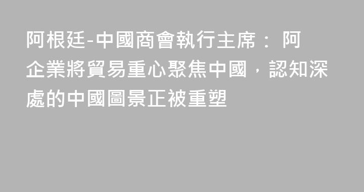 阿根廷-中國商會執行主席： 阿企業將貿易重心聚焦中國，認知深處的中國圖景正被重塑