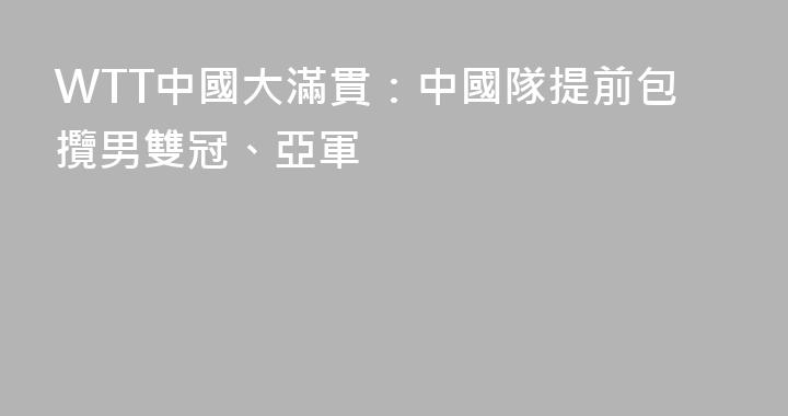WTT中國大滿貫：中國隊提前包攬男雙冠、亞軍