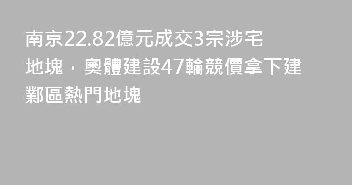 南京22.82億元成交3宗涉宅地塊，奧體建設47輪競價拿下建鄴區熱門地塊