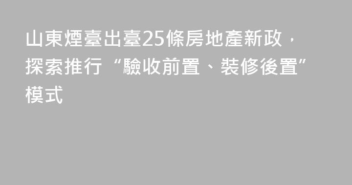 山東煙臺出臺25條房地產新政，探索推行“驗收前置、裝修後置”模式