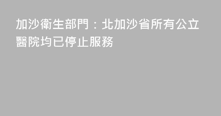 加沙衛生部門：北加沙省所有公立醫院均已停止服務
