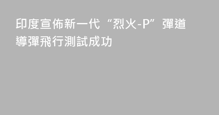 印度宣佈新一代“烈火-P”彈道導彈飛行測試成功