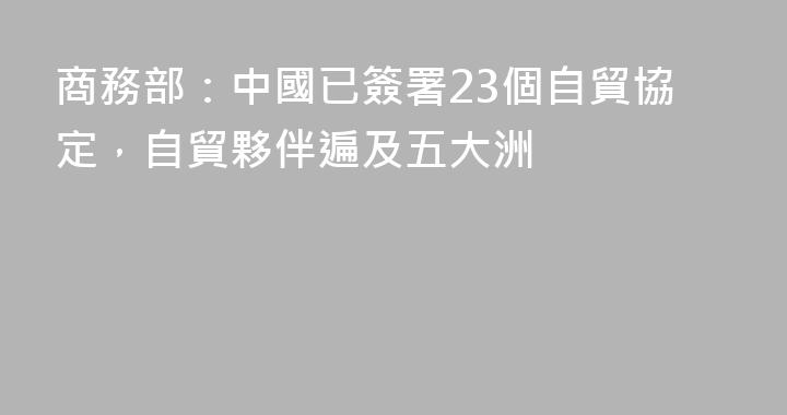 商務部：中國已簽署23個自貿協定，自貿夥伴遍及五大洲